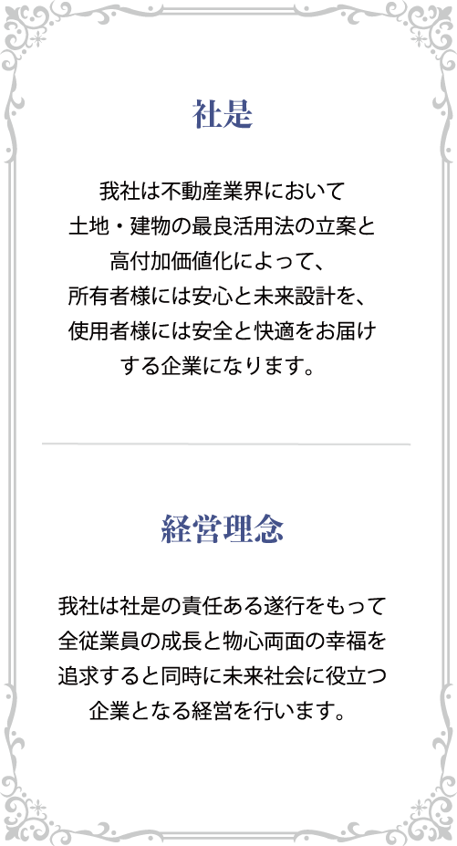 社是 我社は不動産業界において土地・建物の最良活用法の立案と高付加価値化によって、所有者様には安心と未来設計を、使用者様には安全と快適をお届けする企業になります。 経営理念 我社は社是の責任ある遂行をもって全従業員の成長と物心両面の幸福を追求すると同時に未来社会に役立つ企業となる経営を行います。