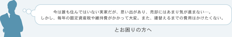 今は誰も住んではいない実家だが、思い出があり、売却にはあまり気が進まない…。しかし、毎年の固定資産税や維持費がかかって大変。また、建替えるまでの費用はかけたくない。とお困りの方へ