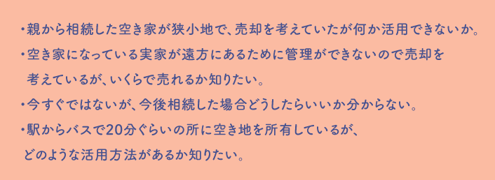 ・親から相続した空き家が狭小地で、売却を考えていたが何か活用できないか。・空き家になっている実家が遠方にあるために管理ができないので売却を 考えているが、いくらで売れるか知りたい。・今すぐではないが、今後相続した場合どうしたらいいか分からない。・駅からバスで20分ぐらいの所に空き地を所有しているが、 どのような活用方法があるか知りたい。