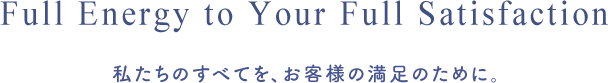 Full Energy to Your Full Satisfaction 私たちのすべてを、お客様の満足のために。