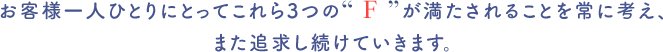 お客様一人ひとりにとってこれら3つの“ F ”が満たされることを常に考え、また追求し続けていきます。