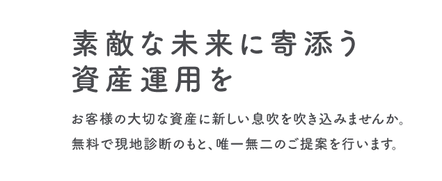 素敵な未来に寄添う資産運用を お客様の大切な資産に新しい息吹を吹き込みませんか。無料で現地診断のもと、唯一無二のご提案を行います。