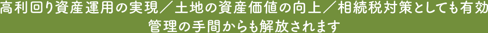 高利回り資産運用の実現/土地の資産価値の向上/相続税対策としても有効管理の手間からも解放されます