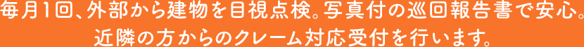 毎月1回、外部から建物を目視点検。写真付の巡回報告書で安心。近隣の方からのクレーム対応受付を行います。
