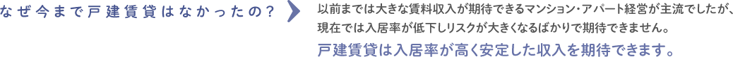 なぜ今まで戸建賃貸はなかったの？以前までは大きな賃料収入が期待できるマンション・アパート経営が主流でしたが、現在では入居率が低下しリスクが大きくなるばかりで期待できません。戸建賃貸は入居率が高く安定した収入を期待できます。