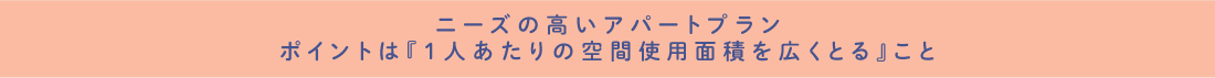 ニーズの高いアパートプラン ポイントは『1人あたりの空間使用面積を広くとる』こと