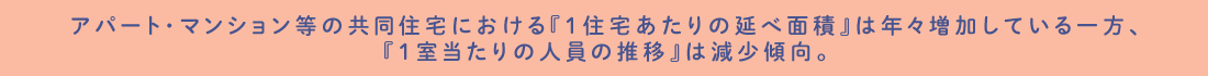 アパート・マンション等の共同住宅における『1住宅あたりの延べ面積』は年々増加している一方、『1室当たりの人員の推移』は減少傾向。