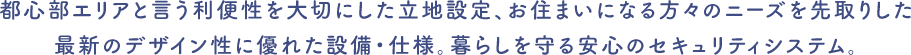都心部エリアと言う利便性を大切にした立地設定、お住まいになる方々のニーズを先取りした最新のデザイン性に優れた設備・仕様。暮らしを守る安心のセキュリティシステム。